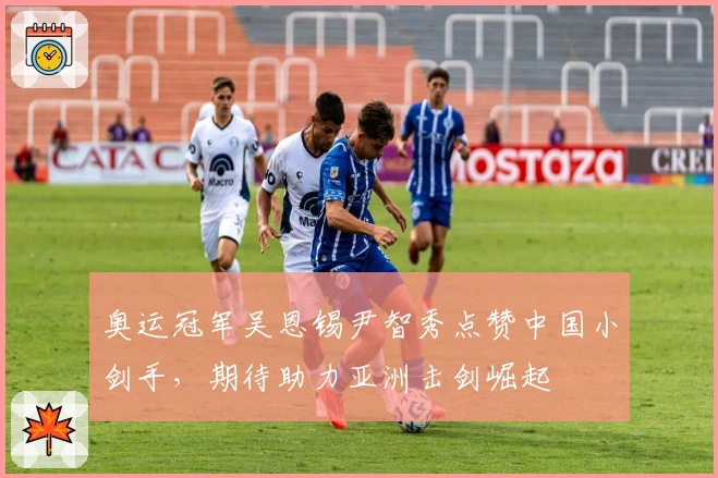 奥运冠军吴恩锡尹智秀点赞中国小剑手，期待助力亚洲击剑崛起