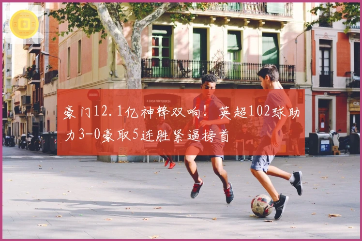 豪门12.1亿神锋双响！英超102球助力3-0豪取5连胜紧逼榜首