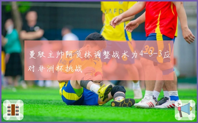 曼联主帅阿莫林调整战术为4-3-3应对非洲杯挑战
