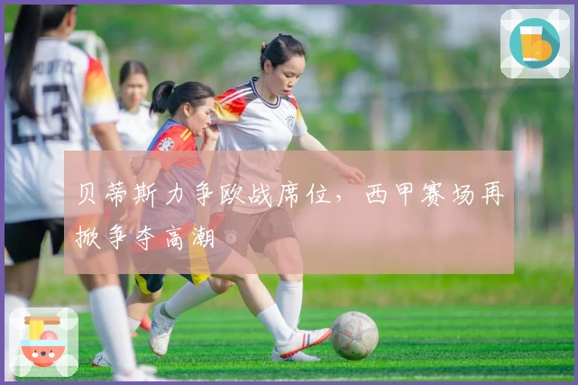 贝蒂斯力争欧战席位，西甲赛场再掀争夺高潮