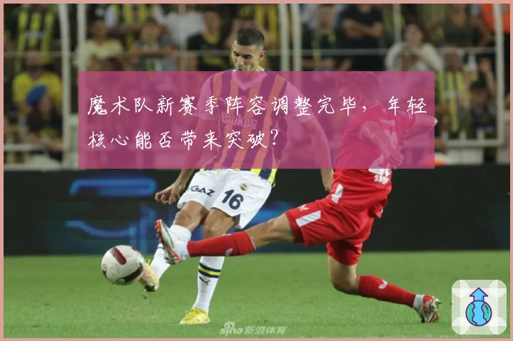 魔术队新赛季阵容调整完毕，年轻核心能否带来突破？