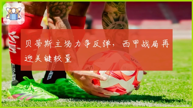 贝蒂斯主场力争反弹,西甲战局再迎关键较量