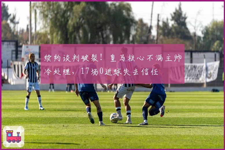 续约谈判破裂！皇马核心不满主帅冷处理，17场0进球失去信任