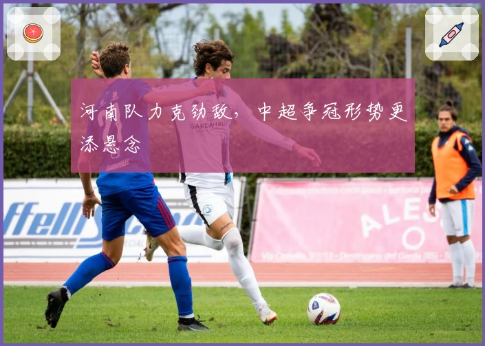 河南队力克劲敌，中超争冠形势更添悬念