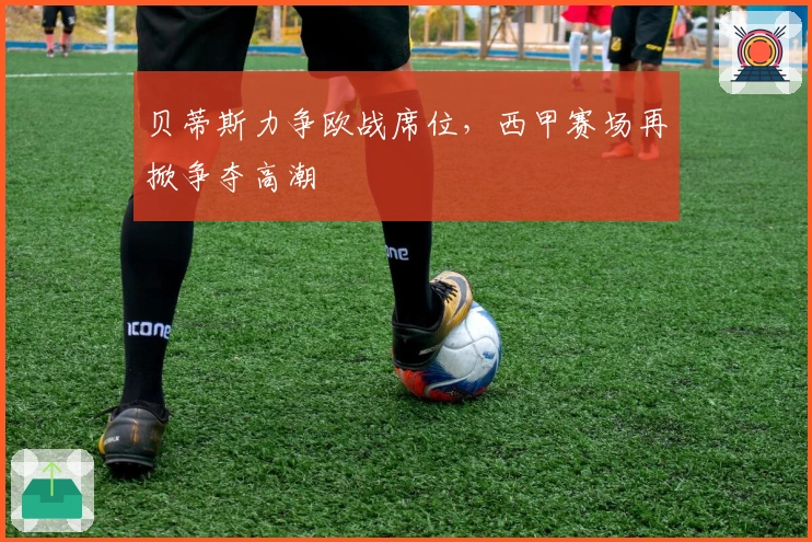 贝蒂斯力争欧战席位,西甲赛场再掀争夺高潮