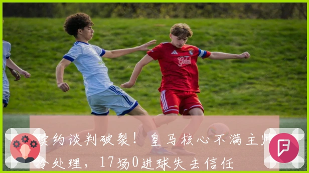 续约谈判破裂！皇马核心不满主帅冷处理，17场0进球失去信任