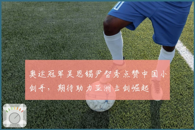 奥运冠军吴恩锡尹智秀点赞中国小剑手，期待助力亚洲击剑崛起