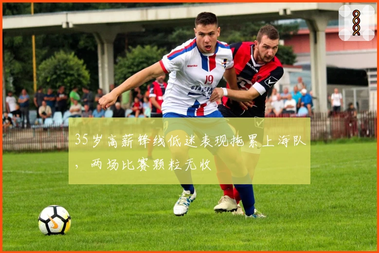 35岁高薪锋线低迷表现拖累上海队，两场比赛颗粒无收