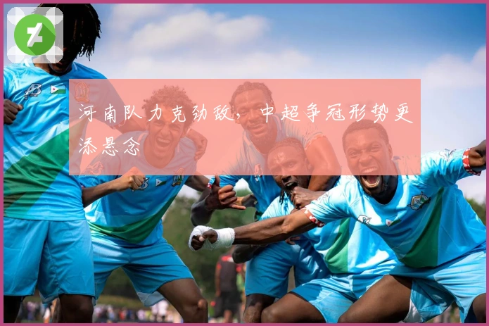 河南队力克劲敌,中超争冠形势更添悬念